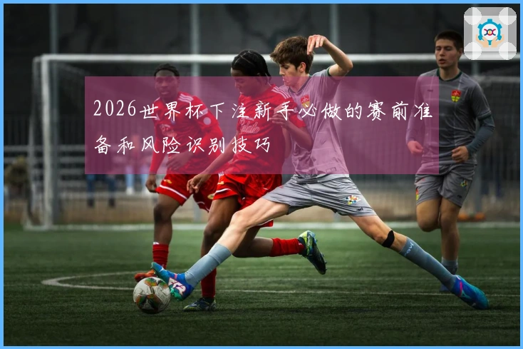 2026世界杯下注新手必做的赛前准备和风险识别技巧