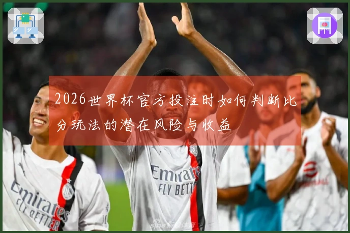 2026世界杯官方投注时如何判断比分玩法的潜在风险与收益
